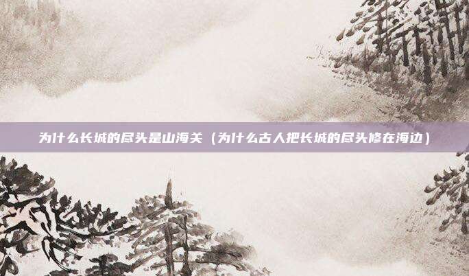 为什么长城的尽头是山海关（为什么古人把长城的尽头修在海边）