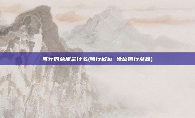 笃行的意思是什么(笃行致远 砥砺前行意思)