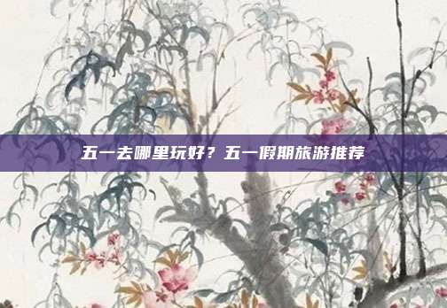 五一去哪里玩好？五一假期旅游推荐