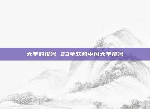 大学的排名 23年软科中国大学排名