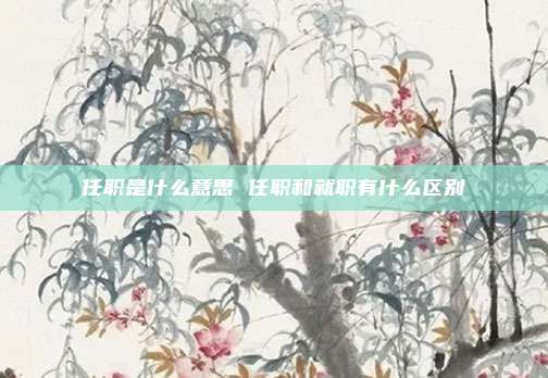 任职是什么意思 任职和就职有什么区别