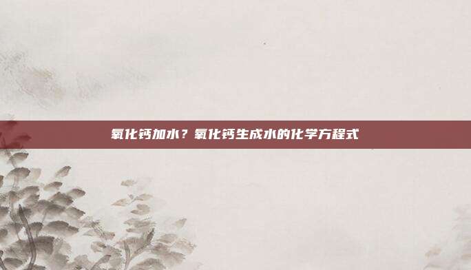 氧化钙加水？氧化钙生成水的化学方程式