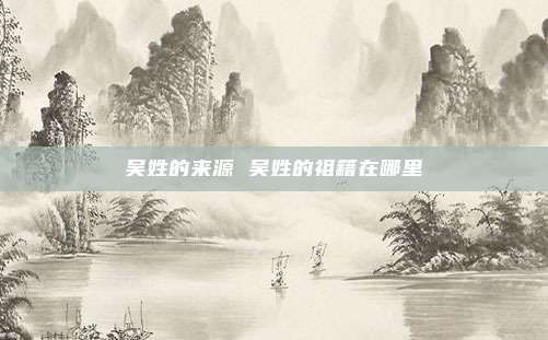吴姓的来源 吴姓的祖籍在哪里