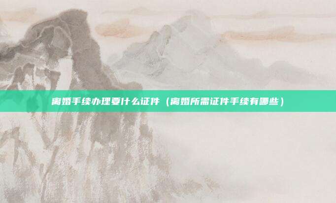离婚手续办理要什么证件（离婚所需证件手续有哪些）