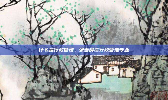 什么是行政管理，张雪峰谈行政管理专业