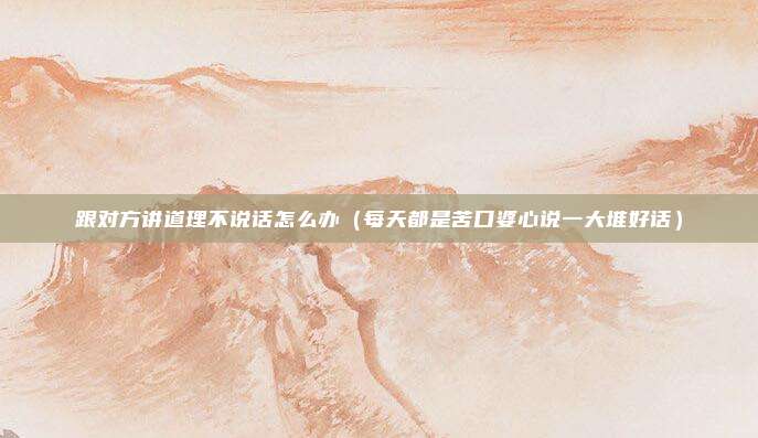 跟对方讲道理不说话怎么办(每天都是苦口婆心说一大堆好话)