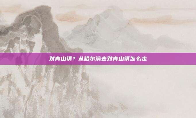对青山镇？从哈尔滨去对青山镇怎么走