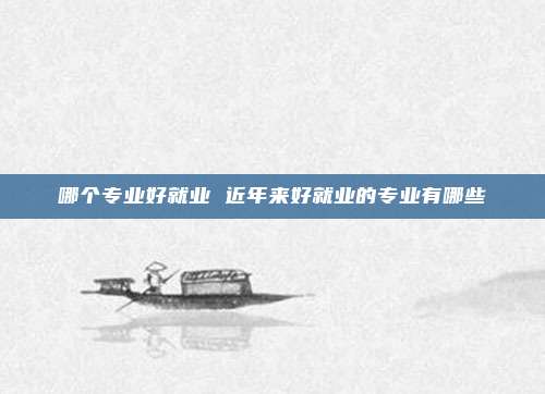哪个专业好就业 近年来好就业的专业有哪些
