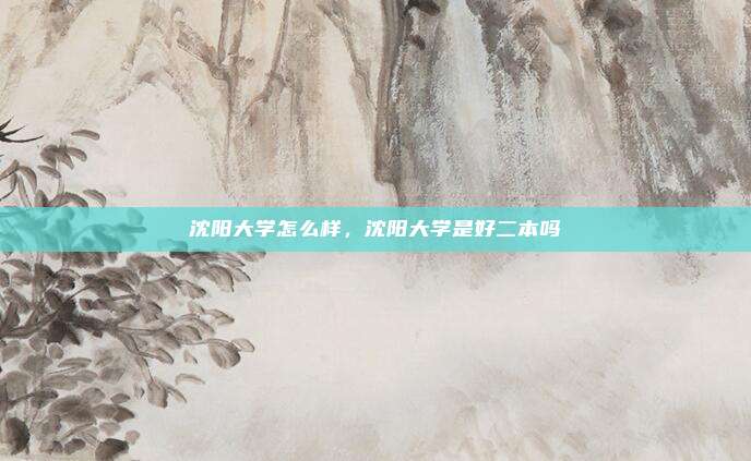 沈阳大学怎么样，沈阳大学是好二本吗