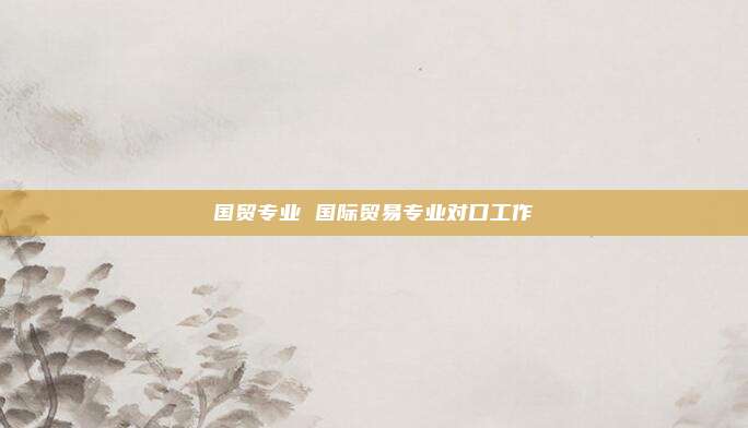 国贸专业 国际贸易专业对口工作
