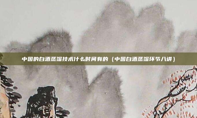 中国的白酒蒸馏技术什么时间有的（中国白酒蒸馏环节八讲）
