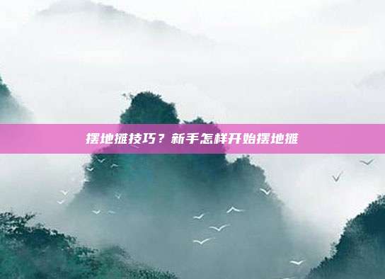 摆地摊技巧？新手怎样开始摆地摊