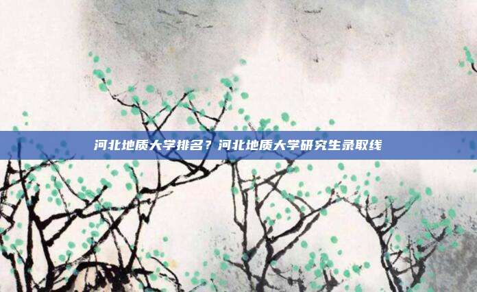河北地质大学排名？河北地质大学研究生录取线
