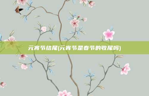 元宵节结尾(元宵节是春节的收尾吗)