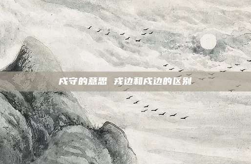 戍守的意思 戎边和戍边的区别