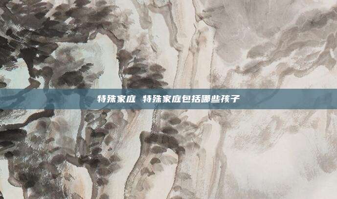 特殊家庭 特殊家庭包括哪些孩子