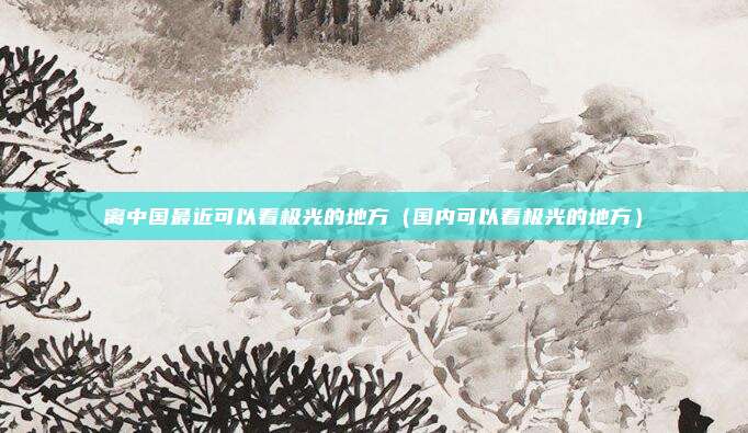 离中国最近可以看极光的地方（国内可以看极光的地方）