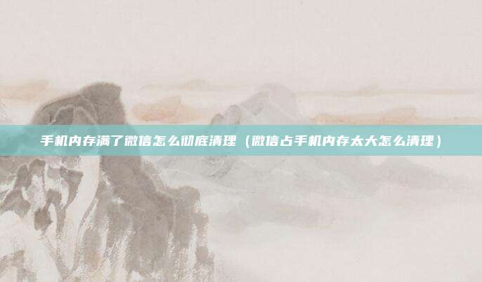 手机内存满了微信怎么彻底清理(微信占手机内存太大怎么清理)