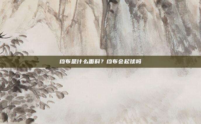 绉布是什么面料？绉布会起球吗