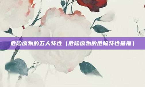 危险废物的五大特性（危险废物的危险特性是指）