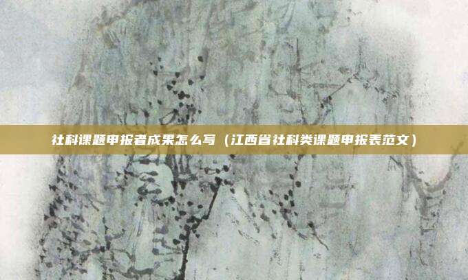 社科课题申报者成果怎么写（江西省社科类课题申报表范文）