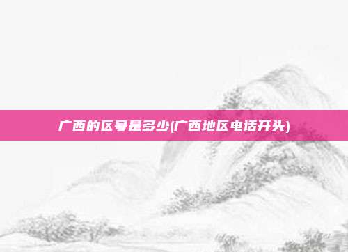 广西的区号是多少(广西地区电话开头)