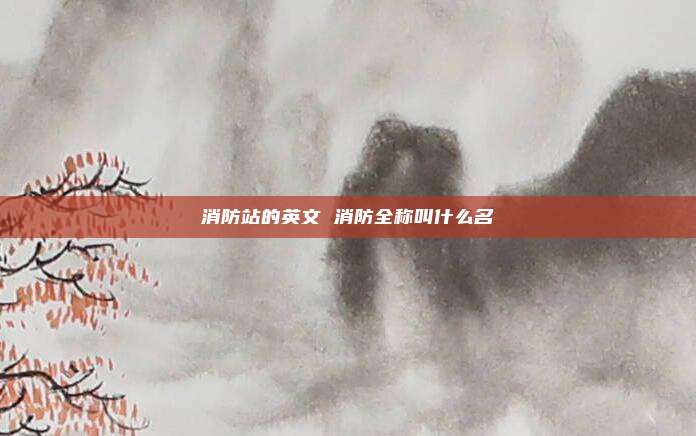 消防站的英文 消防全称叫什么名