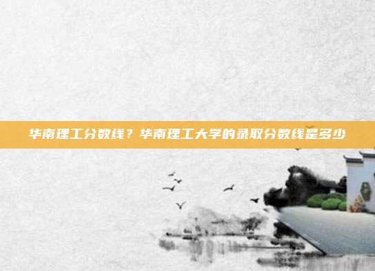 华南理工分数线？华南理工大学的录取分数线是多少