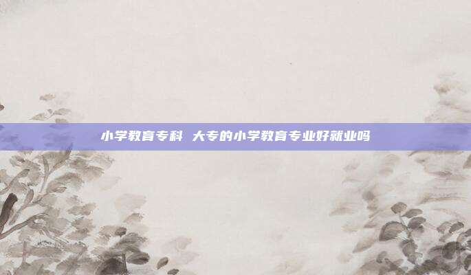 小学教育专科 大专的小学教育专业好就业吗