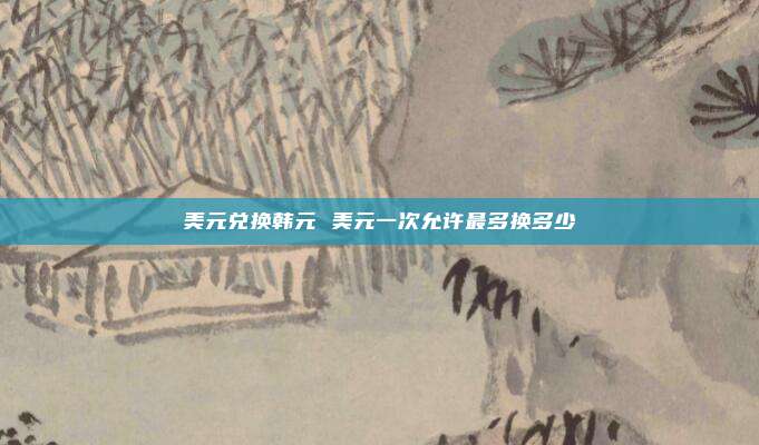 美元兑换韩元 美元一次允许最多换多少