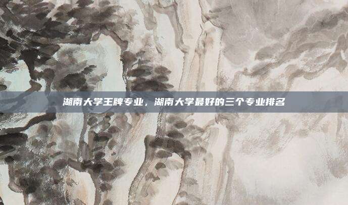 湖南大学王牌专业,湖南大学最好的三个专业排名