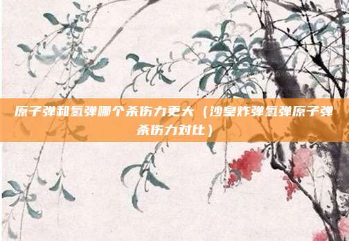 原子弹和氢弹哪个杀伤力更大（沙皇炸弹氢弹原子弹杀伤力对比）