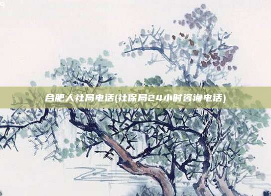 合肥人社局电话(社保局24小时咨询电话)