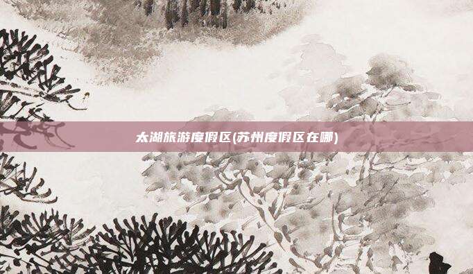 太湖旅游度假区(苏州度假区在哪)