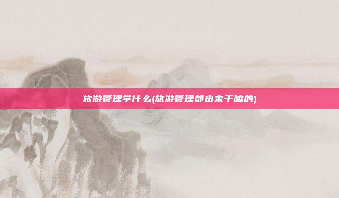 旅游管理学什么(旅游管理都出来干嘛的)