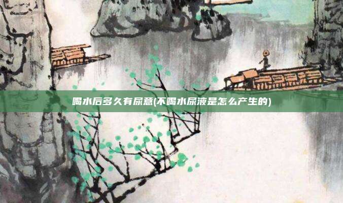 喝水后多久有尿意(不喝水尿液是怎么产生的)