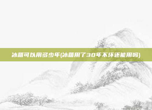 冰箱可以用多少年(冰箱用了30年不坏还能用吗)