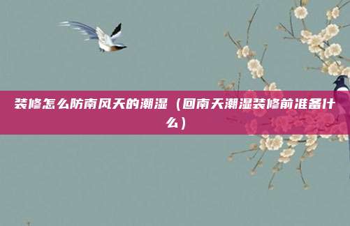 装修怎么防南风天的潮湿（回南天潮湿装修前准备什么）