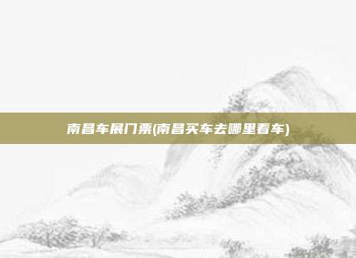 南昌车展门票(南昌买车去哪里看车)