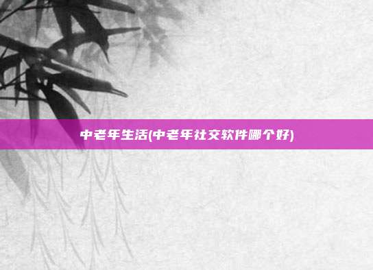 中老年生活(中老年社交软件哪个好)