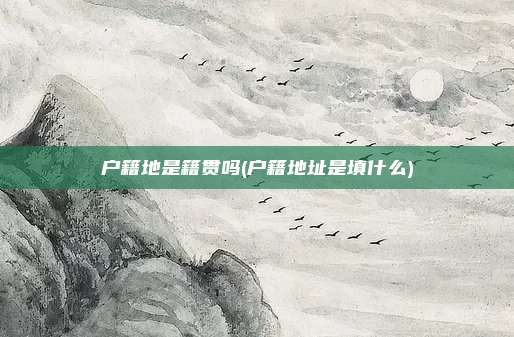 户籍地是籍贯吗(户籍地址是填什么)