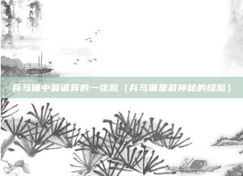 兵马俑中最诡异的一张脸（兵马俑里最神秘的绿脸）