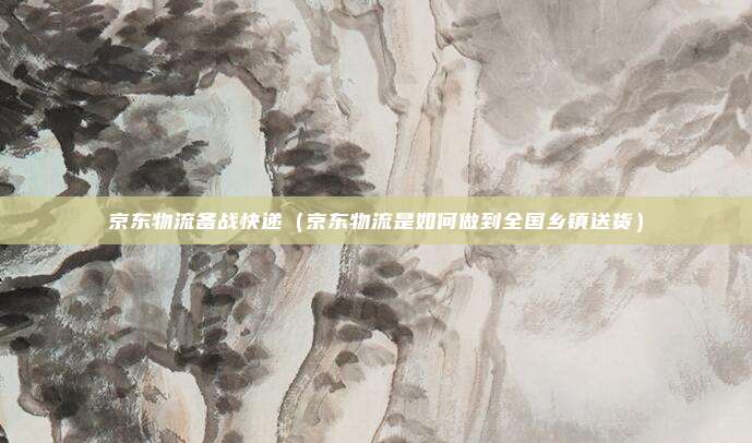 京东物流备战快递（京东物流是如何做到全国乡镇送货）