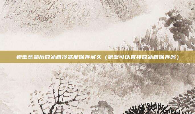 螃蟹蒸熟后放冰箱冷冻能保存多久（螃蟹可以直接放冰箱保存吗）