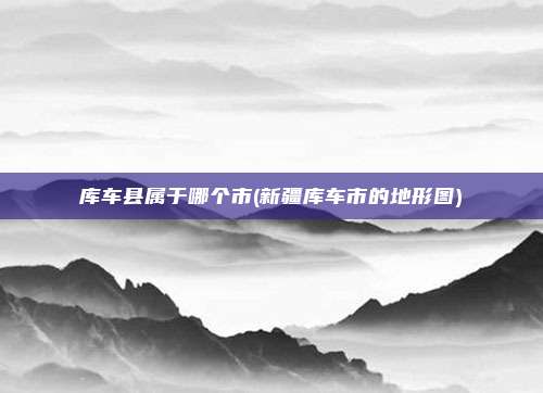 库车县属于哪个市(新疆库车市的地形图)