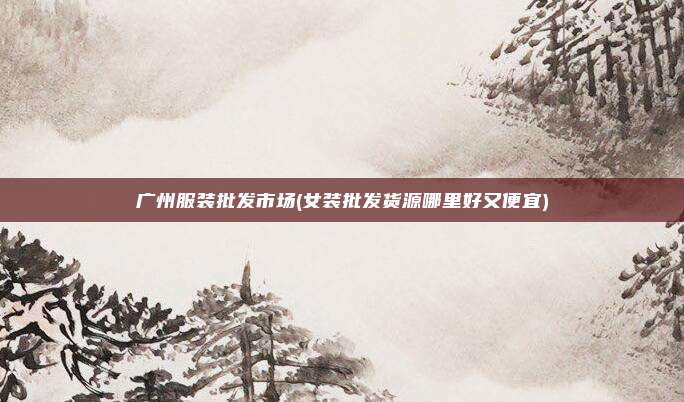 广州服装批发市场(女装批发货源哪里好又便宜)