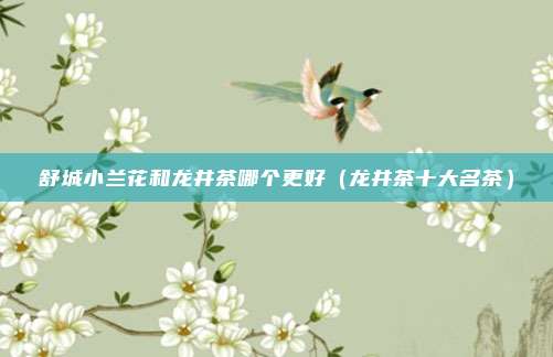 舒城小兰花和龙井茶哪个更好（龙井茶十大名茶）