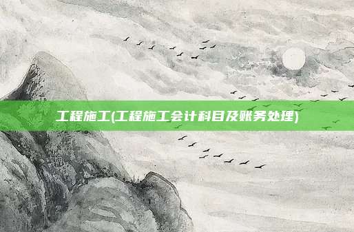 工程施工(工程施工会计科目及账务处理)