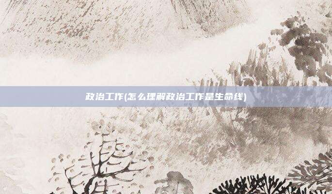政治工作(怎么理解政治工作是生命线)