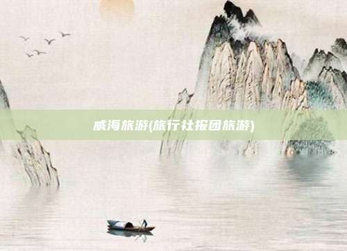 威海旅游(旅行社报团旅游)